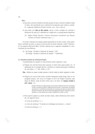 56

     Obs.:
       a) essa será a primeira referência da lista porque foi esse o primeiro trabalho citado
          no texto, não importando que o sobrenome do segundo autor citado (e, portan-
          to, a segunda referência da lista) comece, p.ex., com a letra A;
       b) para obras com dois ou três autores cita-se o nome completo (ou somente o
                                        autores,
          sobrenome de cada um), utilizando-se a vírgula e/ou a conjução e para separá-los.
          Ex.: Regina Toledo Damião e Antonio Henriques7 consideram que Passos,
               Fonseca e Chaves8 verificaram que [...]

       O número indicativo da citação poderá apresentar-se de dois modos: entre parên-
teses e alinhado ao texto, ou pouco acima da linha do texto mediante o efeito “Sobrescri-
to” do programa Microsoft Word. Convém salientar que a segunda modalidade é a reco-
mendada por este Manual.

       Ex.: Diz Senge: “Escolher é diferente de desejar.” (30)
            Diz Senge: “Escolher é diferente de desejar.” 30 (preferível)



4.2 REGRAS GERAIS DE APRESENTAÇÃO
      A apresentação de citações em documentos variam segundo o caso:

       a) Citação com até três linhas deve aparecer no texto entre aspas duplas. Ex.: “A
          elaboração de um trabalho técnico, científico ou cultural pressupõe a existência
          de uma idéia [...]”. (SÁ, 2000, p. 22)

       Obs. Utilizam-se aspas simples quando o trecho citado já estiver aspeado no texto.
       Obs.:

       b) Citação com mais de três linhas, também designada citação longa, deve vir em
          parágrafo próprio, com recuo na margem (a 4cm da margem esquerda, pela
          régua do Word), corpo da letra menor que o do texto, em espaço simples e
          sem aspas Ex.:
                aspas.
                      Existem três tipos de organizações que produzem relatórios técnicos nos Estados
                      Unidos: empresas privadas, órgãos governamentais e instituições contratadas
                      pelo governo. Os relatórios produzidos por empresas privadas que desenvolvem
                      pesquisa industrial, não são normalmente distribuídos fora da companhia, sendo,
                      portanto, os mais difíceis de se obter. (CAMPELLO, 2000, p.106).

       c) Para suprimir palavra ou trecho do texto citado, utilize reticências entre colche-
          tes, da seguinte forma:

        - no início da sentença: “[...]

        - no meio de sentença: “O estudo de morfologia dos terrenos [...] ativos”.
        - no final da sentença: [...]”.
 