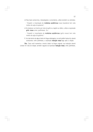 57

      d) Para fazer acréscimos, interpolações e comentários, utilize também os colchetes:

        - “Impedir a importação de moléstias epidêmicas [caso brasileiro] tem sido
         motivo de ação do governo”.
      e) Ao destacar um trecho por meio de grifo ou negrito ou itálico, utilize a expressão
         grifo nosso entre parênteses. Ex.:
        - “Impedir a importação de moléstias epidêmicas (grifo nosso) tem sido
         motivo de ação do governo.”
      f) Ao citar trecho de algum texto em língua estrangeira, se você preferir traduzi-lo, deverá
         acrescentar, entre parênteses, a expressão tradução nossa logo após a citação.

       Obs. Caso você mantenha o trecho citado na língua original, sua tradução deverá
       Obs.:
constar em nota de rodapé, também seguida da expressão tradução nossa entre parênteses.
                                                                nossa,
 