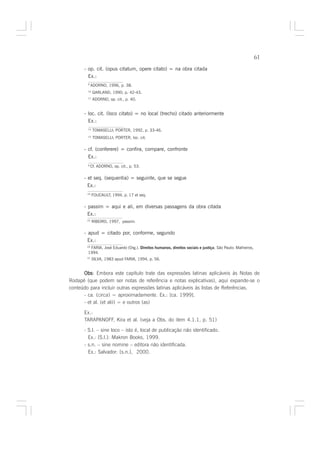 61

      - op. cit. (opus citatum, opere citato) = na obra citada
        Ex.:
        9
             ADORNO, 1996, p. 38.
        10
              GARLAND, 1990, p. 42-43.
        11
              ADORNO, op. cit., p. 40.


      - loc. cit. (loco citato) = no local (trecho) citado anteriormente
        Ex.:
        14
              TOMASELLI; PORTER, 1992, p. 33-46.
        15
              TOMASELLI; PORTER, loc. cit.

      - cf. (conferere) = confira, compare, confronte
        Ex.:
        9
             Cf. ADORNO, op. cit., p. 53.

      - et seq. (sequentia) = seguinte, que se segue
        Ex.:
        19
             FOUCAULT, 1994, p. 17 et seq.

      - passim = aqui e ali, em diversas passagens da obra citada
        Ex.:
        23
             RIBEIRO, 1997, passim.

      - apud = citado por, conforme, segundo
        Ex.:
         FARIA, José Eduardo (Org.). Direitos humanos, direitos sociais e justiça. São Paulo: Malheiros,
        24

        1994.
        31
             SILVA, 1983 apud FARIA, 1994, p. 56.


      Obs Embora este capítulo trate das expressões latinas aplicáveis às Notas de
      Obs:
Rodapé (que podem ser notas de referência e notas explicativas), aqui expande-se o
conteúdo para incluir outras expressões latinas aplicáveis às listas de Referências.
      - ca. (circa) = aproximadamente. Ex.: [ca. 1999].
      - et al. (et alii) = e outros (as)

      Ex.:
      TARAPANOFF, Kira et al. (veja a Obs. do item 4.1.1, p. 51)

      - S.l. – sine loco – isto é, local de publicação não identificado.
        Ex.: [S.l.]: Makron Books, 1999.
      - s.n. – sine nomine – editora não identificada.
        Ex.: Salvador: [s.n.], 2000.
 