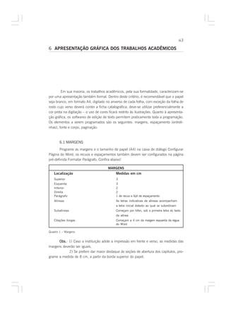 63

6 APRESENTAÇÃO GRÁFICA DOS TRABALHOS ACADÊMICOS




        Em sua maioria, os trabalhos acadêmicos, pela sua formalidade, caracterizam-se
por uma apresentação também formal. Dentro deste critério, é recomendável que o papel
seja branco, em formato A4, digitado no anverso de cada folha, com exceção da folha de
rosto cujo verso deverá conter a ficha catalográfica; deve-se utilizar preferencialmente a
cor preta na digitação – o uso de cores ficará restrito às ilustrações. Quanto à apresenta-
ção gráfica, os softwares de edição de texto permitem praticamente toda a programação.
Os elementos a serem programados são os seguintes: margens, espaçamento (entreli-
nhas), fonte e corpo, paginação.



       6.1 MARGENS
       Programe as margens e o tamanho de papel (A4) na caixa de diálogo Configurar
Página do Word; os recuos e espaçamentos também devem ser configurados na página
pré-definida Formatar Parágrafo. Confira abaixo!

                                        MARGENS
   Localização                               Medidas em cm
   Superior                                  3
   Esquerda                                  3
   Inferior                                  2
   Direita                                   2
   Parágrafo                                 1 de recuo e 6pt de espaçamento
   Alíneas                                   As letras indicativas de alíneas acompanham
                                             a letra inicial dotexto ao qual se subordinam
   Subalíneas                                Começam por hífen, sob a primeira letra do texto
                                             da alínea
   Citações longas                           Começam a 4 cm da margem esquerda da régua
                                             do Word

Quadro 1 – Margens


      Obs. 1) Caso a instituição adote a impressão em frente e verso, as medidas das
      Obs.:
margens deverão ser iguais.
            2) Se preferir dar maior destaque às seções de abertura dos capítulos, pro-
grame a medida de 8 cm, a partir da borda superior do papel.
 