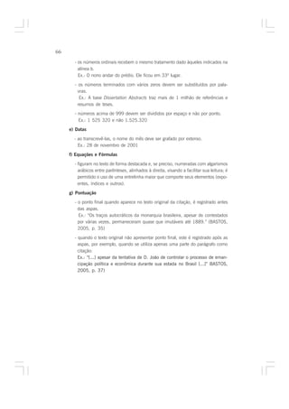 66

       - os números ordinais recebem o mesmo tratamento dado àqueles indicados na
         alínea b.
         Ex.: O nono andar do prédio. Ele ficou em 33º lugar.

       - os números terminados com vários zeros devem ser substituídos por pala-
         vras.
          Ex.: A base Dissertation Abstracts traz mais de 1 milhão de referências e
         resumos de teses.
       - números acima de 999 devem ser divididos por espaço e não por ponto.
         Ex.: 1 525 320 e não 1.525.320
     e) Datas

       - ao transcrevê-las, o nome do mês deve ser grafado por extenso.
         Ex.: 28 de novembro de 2001

     f) Equações e Fórmulas

       - figuram no texto de forma destacada e, se preciso, numeradas com algarismos
         arábicos entre parênteses, alinhados à direita, visando a facilitar sua leitura; é
         permitido o uso de uma entrelinha maior que comporte seus elementos (expo-
         entes, índices e outros).

     g) Pontuação
       - o ponto final quando aparece no texto original da citação, é registrado antes
         das aspas.
         Ex.: “Os traços autocráticos da monarquia brasileira, apesar de contestados
         por várias vezes, permaneceram quase que imutáveis até 1889.” (BASTOS,
         2005, p. 35)

       - quando o texto original não apresentar ponto final, este é registrado após as
         aspas, por exemplo, quando se utiliza apenas uma parte do parágrafo como
         citação:
         Ex.: “[...] apesar da tentativa de D. João de controlar o processo de eman-
         cipação política e econômica durante sua estada no Brasil [...]” BASTOS,
         2005, p. 37)
 