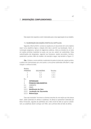 67

7 ORIENTAÇÕES COMPLEMENTARES




       Esta seção inclui aspectos a serem observados para a boa organização do seu trabalho.



       7.1 NUMERAÇÃO DAS SEÇÕES (PARTES OU CAPÍTULOS)
       Segundo a Norma 6024, numerar as seções de um documento tem como objetivo
expor numa seqüência lógica a relação entre elas e permitir sua localização. Assim, a
numeração progressiva, sempre em algarismos arábicos, indica as divisões de um texto
em seções primárias (capítulos) as quais, por sua vez, podem ser subdivididas. Estas
subordinações são designadas, segundo sua hierarquia, seções secundária, terciária,
quaternária, quinária. Além do modelo e do exemplo a seguir, veja também a Figura 17.

        Obs. Embora a norma admita a subdivisão de partes do texto até a seção quinária,
        Obs.:
a prática tem demonstrado que uma quarta e uma quinta subdivisões dificultam a orga-
nização e a leitura do texto.

       Modelo:
       PRIMÁRIA          SECUNDÁRIA                 Terciária
            1                1.1                     1.1.1
            2                1.2                     1.2.1
            3                1.3                     1.3.1
       Ex.:
       1       INTRODUÇÃO
       2      PESQUISA BIBLIOGRÁFICA
       2.1     CONCEITO
       2.2    FASES
       2.2.1 Identificação dos Itens
       2.2.2 Localização dos Documentos
       2.2.3 Referenciação

         Caso seja necessário “enumerar os diversos assuntos de uma seção que não possua
título”, adote subdivisão em alíneas e subalíneas. As alíneas se apresentam ordenadas por
letras minúsculas, seguidas de parênteses sob a letra inicial do texto ao qual se subordi-
nam; as subalíneas devem começar com hífen, sob a primeira letra do texto da alínea.
 
