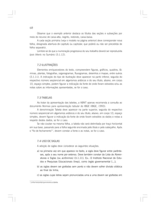 68

         Observe que o exemplo anterior destaca os títulos das seções e subseções por
meio do recurso de caixa-alta, negrito, redondo, caixa-baixa.
         A cada seção primária (veja o modelo na página anterior) deve corresponder nova
folha, designada abertura de capítulo ou capitular, que poderá ou não ser precedida de
folha separatriz.
         Lembre-se de que a numeração progressiva do seu trabalho deverá ser reproduzida
ipsis litteris no Sumário (3.1.12).



            7.2 ILUSTRAÇÕES
       Elementos enriquecedores do texto, compreendem figuras, gráficos, quadros, lâ-
minas, plantas, fotografias, organogramas, fluxogramas, desenhos e mapas, entre outros
(3.1.11). A indicação do tipo de ilustração deve aparecer na parte inferior, seguida do
respectivo número seqüencial em algarismos arábicos e do seu título; abaixo, em corpo
10, espaço simples, podem figurar a indicação da fonte de onde foram extraídos e/ou as
notas sobre as informações apresentadas, se for o caso.



            7.3 TABELAS
        Ao tratar da apresentação das tabelas, a ABNT apenas recomenda a consulta ao
documento Normas para apresentação tabular do IBGE (IBGE, 1993).
        A denominação Tabela deve aparecer na parte superior, seguida do respectivo
número seqüencial em algarismos arábicos e do seu título; abaixo, em corpo 10, espaço
simples, devem figurar a indicação da fonte de onde foram extraídos os dados e notas a
respeito destes dados, se for o caso.
        Se não couber na mesma folha, a tabela não será delimitada por traço horizontal
em sua base, passando para a folha seguinte encimada pelo título e pelo cabeçalho. Após
o “fio de fechamento”1, devem constar a fonte e as notas, se for o caso.



            7.4 USO DE SIGLAS
            A adoção de siglas deve considerar as seguintes situações:

            a) na primeira vez em que aparece no texto, a sigla deve figurar entre parênte-
               ses, após o seu nome por extenso. Deve também constar da Lista de Abrevi-
               aturas e Siglas (ou acrônimos) (3.1.11). Ex.: O Instituto Nacional de Estu-
               dos e Pesquisas Educacionais (Inep), como órgão governamental [...];
            b) as siglas devem ser grafadas sem ponto e não devem sofrer divisão silábica
               ao final da linha;
            c) as siglas cujas letras sejam pronunciadas uma a uma devem ser grafadas em

1
    Linha horizontal que encerra a tabela.
 