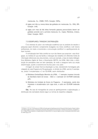 69

               maiúsculas. Ex.: CNBB, FGTS. Exceção: CNPq;

          d) siglas com três ou menos letras são grafadas em maiúsculas. Ex.: ONU, BN.
             Exceção: UnB;
          e) siglas com mais de três letras formando palavras pronunciáveis devem ser
             grafadas somente com a primeira maiúscula. Ex.: Capes, Petrobras, Unesco,
             Cobal. Exceção: IBICT.



          7.5 EXEMPLARES: TIRAGEM E DISTRIBUIÇÃO
        É do interesse do autor e da instituição acadêmica que os produtos de estudos e
pesquisas sejam eficiente e amplamente divulgados nos meios científicos e até mesmo
profissionais, de modo a incrementar a comunicação científica2 e o aperfeiçoamento do
fazer humano.
        A normalização bem feita constitui-se num dos fatores que propiciam essa divul-
gação, na medida em que ela facilita a indexação dos trabalhos em diferentes fontes de
informação referenciais e/ou documentais, como por exemplo, a base de dados bibliográ-
ficos Biblioteca Digital de Teses e Dissertações (BDTD), da UFBA. Além disto, a distri-
buição de exemplares deve ser bem planejada, de modo a assegurar tanto sua ampla
disseminação, quanto a economia de recursos para o seu autor.
        A tiragem da versão final da dissertação ou tese, devidamente homologada pelo
colegiado de cada Programa de Pós-graduação, no âmbito da UFBA, será de 5 exempla-
res, sendo 3 encadernados e 2 em CD-ROM, assim distribuídos:
          a) Biblioteca Central/Seção Memória da UFBA, – 1 exemplar impresso (oriundo
             da Secretaria Geral de Cursos – SGC) e 1 exemplar em CD-ROM (extensão
             pdf);

          b) Biblioteca da Unidade de Ensino do Programa – 3 exemplares, sendo dois
             impressos e encadernados com capa dura, e outro em CD-ROM (extensão
             pdf).

        Obs No caso de monografias de cursos de aperfeiçoamento e especialização, a
        Obs.:
distribuição dos exemplares deverá seguir as normas do respectivo colegiado.




2
  A Portaria n. 013, de 15 de fevereiro de 2006 da Coordenação de Aperfeiçoamento de Pessoal de Nível Superior (Capes) instituiu
a divulgação digital das teses e dissertações produzidas pelos programas de doutorado e mestrado reconhecidos. O parágrafo 2o,
Art. 1o dessa Portaria estabelece a obrigatoriedade de disponibilizar em arquivos digitais as teses e dissertações defendidas a partir
de 2006 (Figura 19).
 