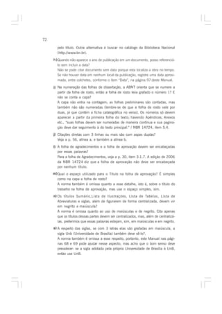 72

       pelo título. Outra alternativa é buscar no catálogo da Biblioteca Nacional
       (http://www.bn.br).
     h ) Quando não aparece o ano de publicação em um documento, posso referenciá-
         lo sem incluir a data?
         Não se pode citar documento sem data porque esta localiza a obra no tempo.
         Se não houver data em nenhum local da publicação, registre uma data aproxi-
         mada, entre colchetes, conforme o ítem “Data”, na página 97 deste Manual.

     i) Na numeração das folhas de dissertação, a ABNT orienta que se numere a
        partir da folha de rosto, então a folha de rosto leva grafado o número 1? E
        não se conta a capa?
        A capa não entra na contagem; as folhas preliminares são contadas, mas
        também não são numeradas (lembre-se de que a folha de rosto vale por
        duas, já que contém a ficha catalográfica no verso). Os números só devem
        aparecer a partir da primeira folha do texto; havendo Apêndices, Anexos
        etc., “suas folhas devem ser numeradas de maneira contínua e sua pagina-
        ção deve dar seguimento à do texto principal.” / NBR 14724, item 5.4.
     j) Citações diretas com 3 linhas ou mais são com aspas duplas?
        Veja a p. 56, alínea a, e também a alínea b.

     l) A folha de agradecimentos e a folha de aprovação devem ser encabeçadas
        por essas palavras?
        Para a folha de Agradecimentos, veja a p. 30, item 3.1.7. A edição de 2006
        da NBR 14724 diz que a folha de aprovação não deve ser encabeçada
        por nenhum título.
     m) Qual o espaço utilizado para o Título na folha de aprovação? É simples
        como na capa e folha de rosto?
        A norma também é omissa quanto a esse detalhe, isto é, sobre o título do
        trabalho na folha de aprovação, mas use o espaço simples, sim.
     n) Os títulos Sumário,Lista de Ilustrações, Lista de Tabelas, Lista de
        Abreviaturas e siglas, além de figurarem de forma centralizada, devem vir
        em negrito e maiúscula?
        A norma é omissa quanto ao uso de maiúsculas e de negrito. Cita apenas
        que os títulos dessas partes devem ser centralizados, mas, além de centralizá-
        las, preferimos que essas palavras estejam, sim, em maiúsculas e em negrito.
     o) A respeito das siglas, se com 3 letras elas são grafadas em maiúscula, a
        sigla Unb (Universidade de Brasília) também deve sê-lo?.
        A norma também é omissa a esse respeito, portanto, este Manual nas pági-
        nas 68 e 69 pode ajudar nesse aspecto, mas acho que o bom senso deve
        prevalecer: se a sigla adotada pela própria Universidade de Brasília é UnB,
        então use UnB.
 