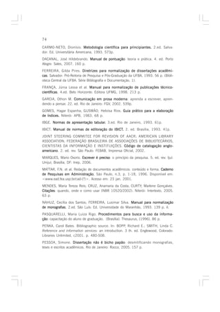 74

CARMO-NETO, Dionísio. Metodologia científica para principiantes. 2.ed. Salva-
dor: Ed. Universitária Americana, 1993. 573p.
DACANAL, José Hildebrando. Manual de pontuação teoria e prática. 4. ed. Porto
                                     pontuação:
Alegre: Sales, 2007. 160 p.
FERREIRA, Gilda Pires. Diretrizes para normalização de dissertações acadêmi-
cas Salvador: Pró-Reitoria de Pesquisa e Pós-Graduação da UFBA, 1993. 56 p. (Bibli-
cas.
oteca Central da UFBA. Série Bibliografia e Documentação, 1).
FRANÇA, Júnia Lessa et al. Manual para normalização de publicações técnico-
científicas 4.ed. Belo Horizonte: Editora UFMG, 1998. 213 p.
científicas.
GARCIA, Othon M. Comunicação em prosa moderna aprenda a escrever, apren-
                                              moderna:
dendo a pensar. 22. ed. Rio de Janeiro: FGV, 2002. 539p.
GOMES, Hagar Espanha; GUSMÃO, Heloísa Rios. Guia prático para a elaboração
de índices. Niterói: APB, 1983. 68 p.
IBGE. Normas de apresentação tabular. 3.ed. Rio de Janeiro, 1993. 61p.
                             tabular.
IBICT. Manual de normas de editoração do IBICT. 2. ed. Brasília, 1993. 41p.
                                         IBICT.
JOINT STEERING COMMITEE FOR REVISION OF AACR; AMERICAN LIBRARY
ASSOCIATION; FEDERAÇÃO BRASILEIRA DE ASSOCIAÇÕES DE BIBLIOTECÁRIOS,
CIENTISTAS DA INFORMAÇÃO E INSTITUIÇÕES. Código de catalogação anglo -
                                                                anglo-
americano 2. ed. rev. São Paulo: FEBAB, Imprensa Oficial, 2002.
americano.
MARQUES, Mario Osorio. Escrever é preciso o princípio da pesquisa. 5. ed. rev. Ijuí:
                                  preciso:
Unijuí; Brasília, DF: Inep, 2006.
MATTAR, F.N. et al. Redação de documentos acadêmicos: conteúdo e forma. Caderno
de Pesquisas em Administração São Paulo, n.3, p. 1-18, 1996. Disponível em:
   Pesquisas      Administração,
<www.ead.fea.usp.br/cad-(?)>. Acesso em: 23 jan. 2001.
MENDES, Maria Tereza Reis; CRUZ, Anamaria da Costa; CURTY, Marlene Gonçalves.
Citações quando, onde e como usar (NBR 10520/2002). Niterói: Intertexto, 2005.
Citações:
63 p.
NAHUZ, Cecília dos Santos; FERREIRA, Lusimar Silva. Manual para normalização
de monografias 2.ed. São Luís: Ed. Universidade do Maranhão, 1993. 139 p. il.
   monografias.
PASQUARELLI, Maria Luiza Rigo. Procedimentos para busca e uso da informa-
ção capacitação do aluno de graduação. [Brasília]: Thesaurus, [1996]. 86 p.
ção:
PENKA, Carol Bates. Bibliographic source. In: BOPP, Richard E.; SMITH, Linda C.
Reference and information services: an introduction. 3 th. ed. Englewood, Colorado:
Libraries Unlimited, c2001. p. 480-508.
PESSOA, Simone. Dissertação não é bicho papão desmitificando monografias,
                                                papão:
teses e escritos acadêmicos. Rio de Janeiro: Rocco, 2005. 157 p.
 