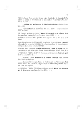 75

ROESCH, Sylvia Maria Azevedo. Parecer sobre disser tações do Mestrado Profis-
                                            dissertações              Profis-
sional da Escola de Administração da Universidade Federal da Bahia. Lon-
dres: [s.n.], 2001. 2 f.
______. Proposta para a dissertação de mestrado profissional. Londres: [s.n.],
2001. 13 f.
______. Tipos de trabalhos acadêmicos. [S.l.: s.n.], 2000. 4 f. Apresentado em
forma de quadro.
SÁ, Elisabeth Schneider de (Coord.). Manual de normalização de trabalhos técni-
cos, científicos e culturais. 5.ed. Petrópolis: Vozes, 2000. 191 p.
SACCONI, Luiz Antonio. Nossa gramática teoria e prática. 25. ed. São Paulo: Atual,
                             gramática:
1999.
SILVA, Cícera Henrique da; FERNANDES, Lúcia Regina R. de M.V. Fontes e acesso à
informação Rio de Janeiro: INT, 2000. 73 p. Apostila do Curso de Especialização em
informação.
Inteligência Competitiva, Salvador, ICI/UFBA.
TARGINO, Maria das Graças. Citações bibliográficas e notas de rodapé: um guia
para elaboração: nova versão. 2.ed. Teresina: Universidade Federal do Piauí, 1994. 42 p.
UNIVERSIDADE FEDERAL DA BAHIA. Assessoria de Planejamento. Regimento geral
                                                                     geral.
3.ed. Salvador, 1997. 75 p.
______. Biblioteca Central. Apresentação de trabalhos científicos. 2.ed. Salvador,
1995. 21 f. Não publicado.
______. Escola de Administração. Núcleo de Pós-Graduação em Administração. Regi-
mento interno dos cursos de pós-graduação em administração/UFBA. Salva-
dor, 1994. Não paginado.
UNIVERSIDADE FEDERAL DO PARANÁ. Biblioteca Central. Normas para apresenta-
ção de documentos científicos. Curitiba, 2002. 10 v.
 