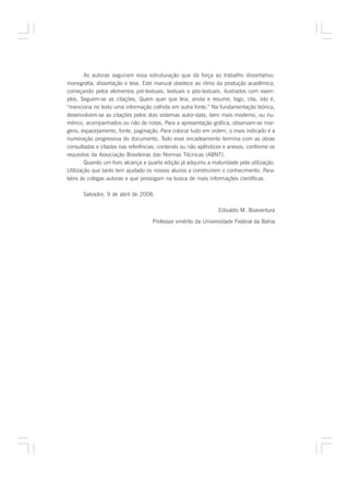 As autoras seguiram essa estruturação que dá força ao trabalho dissertativo:
monografia, dissertação e tese. Este manual obedece ao ritmo da produção acadêmica,
começando pelos elementos pré-textuais, textuais e pós-textuais, ilustrados com exem-
plos. Seguem-se as citações. Quem quer que leia, anota e resume, logo, cita, isto é,
“menciona no texto uma informação colhida em outra fonte.” Na fundamentação teórica,
desenvolvem-se as citações pelos dois sistemas autor-data, bem mais moderno, ou nu-
mérico, acompanhados ou não de notas. Para a apresentação gráfica, observam-se mar-
gens, espacejamento, fonte, paginação. Para colocar tudo em ordem, o mais indicado é a
numeração progressiva do documento. Todo esse encadeamento termina com as obras
consultadas e citadas nas referências, contendo ou não apêndices e anexos, conforme os
requisitos da Associação Brasileiras das Normas Técnicas (ABNT).
        Quando um livro alcança a quarta edição já adquiriu a maturidade pela utilização.
Utilização que tanto tem ajudado os nossos alunos a construírem o conhecimento. Para-
béns às colegas autoras e que prossigam na busca de mais informações científicas.

       Salvador, 9 de abril de 2008.

                                                                Edivaldo M. Boaventura

                                    Professor emérito da Universidade Federal da Bahia
 