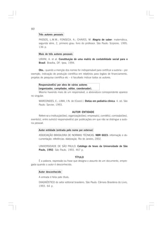 80

       Três autores pessoais
       PASSOS, L.M.M.; FONSECA, A.; CHAVES, M. Alegria de saber: matemática,
       segunda série, 2, primeiro grau: livro do professor. São Paulo: Scipione, 1995.
       136 p.

       Mais de três autores pessoais
       URANI, A. et al. Constituição de uma matriz de contabilidade social para o
       Brasil. Brasília, DF: Ipea, 1994.

       Obs.: quando a menção dos nomes for indispensável para certificar a autoria – por
exemplo, indicação de produção científica em relatórios para órgãos de financiamento,
projetos de pesquisa científica etc – é facultado indicar todos os autores.

       Responsável(is) por obra de vários autores
       (organizador, compilador, editor, coordenador).
       Mesmo havendo mais de um responsável, a abreviatura correspondente aparece
no singular.

       MARCONDES, E.; LIMA, I.N. de (Coord.). Dietas em pediatria clínica. 4. ed. São
       Paulo: Sarvier, 1993.

                                        AUTOR ENTIDADE
       Refere-se a instituição(ões), organização(ões), empresa(s), comitê(s), comissão(ões),
evento(s), entre outro(s) responsável(is) por publicações em que não se distingue a auto-
ria pessoal.

       Autor entidade (entrada pelo nome por extenso)
       ASSOCIAÇÃO BRASILEIRA DE NORMAS TÉCNICAS. NBR 6023: informação e do-
       cumentação: referências: elaboração. Rio de Janeiro, 2002.

       UNIVERSIDADE DE SÃO PAULO. Catálogo de teses da Universidade de São
       Paulo, 1992. São Paulo, 1993. 467 p.

                                       TÍTULO
      É a palavra, expressão ou frase que designa o assunto de um documento, empre-
gada quando o autor é desconhecido.

       Autor desconhecido

       A entrada é feita pelo título.
       DIAGNÓSTICO do setor editorial brasileiro. São Paulo: Câmara Brasileira do Livro,
       1993. 64 p.
 