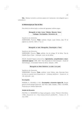 81

      Obs.: Destacar somente a primeira palavra em maiúscula e o(s) artigos(s) que a
antecederem.


      b) Referenciação por Tipo de Obra

      Para efeito de referenciação, as obras são agrupadas conforme segue:

                  Monografia no todo: Livros, Folhetos, Manuais, Guias,
                       Catálogos, Enciclopédias, Dicionários etc

      Seqüência dos elementos:
      SOBRENOME, Prenome. Título: subtítulo. Edição. Local: Editora, data. Nº de
      páginas ou volumes. (Série, nº ou v.)



                 Monografia no todo: Monografias, Dissertações e Teses

      Seqüência dos Elementos:
      SOBRENOME, Prenome. Título: subtítulo. Ano de entrega. Nº de folhas. Tipo de
                                        :
      trabalho (Grau e Área) – Instituição, Local, ano de defesa.

      SOUZA, Elizabeth Regina Loiola da Cruz. Agroindústria, competitividade e desen-
      volvimento regional. 1998. 380 f. Tese (Doutorado em Administração) – Escola de
                         .
      Administração, Universidade Federal da Bahia, Salvador, 1998.

                     Monografia em Meio Eletrônico: no todo e em parte

      Seqüência dos Elementos:
      SOBRENOME, Prenome. Título: subtítulo. Local: Editora, data. Descrição física
      do meio ou suporte [e/ou] Disponível em: <endereço eletrônico>. Acesso em: xx
      mês abreviado. xxxx.

      Enciclopédia

      KOOGAN, A.; HOUAISS, A. (Ed.). Enciclopédia e dicionário digital 98. Direção
      geral de André Koogan Breikmam. São Paulo: Delta, Estadão, 1998. 5 CD-ROM.
      Produzida por Videolar Multimídia.

      Verbete de Dicionário

      POLÍTICA. In: DICIONÁRIO da língua portuguesa. Lisboa: Priberam Informática,
      1998. Disponível em:<http://www.priberam.pt/dlDLPO>. Acesso em: 8
      mar.1999.
 