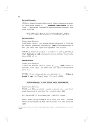 82

             Parte de Monografia

             SÃO PAULO (Estado). Secretaria do Meio Ambiente. Tratados e organizações ambientais
             em matéria de meio ambiente. In: ______. Entendendo o meio ambiente. São Paulo,
             1999. v.1. Disponível em: <http//www.bdt.org.br/sma/ententendo/atual/htm>. Aces-
             so em: 8 mar.1999.

                       Parte de Monografia: Capítulo, Volume, Parte de Coletânea, Verbete

             Parte de coletânea

             Seqüência dos Elementos:
             SOBRENOME, Prenome. Título: subtítulo da parte referenciada. In: SOBRENO-
             ME, Prenome; SOBRENOME, Prenome (Org.). Título: subtítulo da monografia no
             todo. Local: Editora, data. página inicial-página final. (Série, nº ou v.)

             ROMANO, G. Imagens da juventude na era moderna. In: LEVY, G.; SCHMIDT, J.
             (Org.). História dos jovens 2: a época contemporânea. São Paulo: Companhia das
             Letras, 1996. p.7-16.

             Capítulo de livro

             Seqüência dos Elementos:
             SOBRENOME, Prenome. Título do capítulo. In: ______. Título: subtítulo da
             monografia no todo. Edição. Local: Editora, data. cap.x, página inicial-página final.
             (Série, nº ou v.)

             SANTOS, F.R. dos. A colonização das terras dos tucujus. In:______. História do
             Amapá, 1o grau. 2.ed. Macapá: Valcan, 1994. cap.3, p.15-24.



                        Publicação Periódica no todo: Revistas, Jornais, Diários Oficiais3

             Seqüência dos Elementos:
             TÍTULO. Local: Editora, ano inicial – ano de encerramento, se for o caso. Periodi-
             cidade. Incorporação de outro título. Tipo e período do índice. ISSN.

             BOLETIM GEOGRÁFICO. Rio de Janeiro: IBGE, 1943-1978. Trimestral.

             REVISTA BRASILEIRA DE GEOGRAFIA. Rio de Janeiro: IBGE, 1939 - . Trimestral.
             Absorveu Boletim Geográfico do IBGE. Índice acumulado, 1939-1983. ISSN 0034-
             723X.
3
    A referência de um periódico no todo (título de uma coleção), em geral restringe-se a catálogos de bibliotecas, de livreiros e de
     editoras.
 