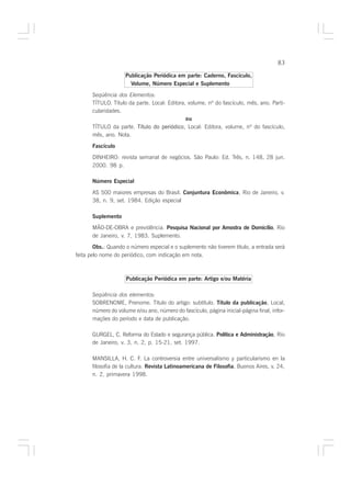 83

                     Publicação Periódica em parte: Caderno, Fascículo,
                       Volume, Número Especial e Suplemento

       Seqüência dos Elementos:
       TÍTULO. Título da parte. Local: Editora, volume, nº do fascículo, mês, ano. Parti-
       cularidades.
                                               ou
       TÍTULO da parte. Título do periódico, Local: Editora, volume, nº do fascículo,
       mês, ano. Nota.

       Fascículo
       DINHEIRO: revista semanal de negócios. São Paulo: Ed. Três, n. 148, 28 jun.
       2000. 98 p.

       Número Especial

       AS 500 maiores empresas do Brasil. Conjuntura Econômica, Rio de Janeiro, v.
       38, n. 9, set. 1984. Edição especial

       Suplemento
       MÃO-DE-OBRA e previdência. Pesquisa Nacional por Amostra de Domicílio, Rio
       de Janeiro, v. 7, 1983. Suplemento.
        Obs.: Quando o número especial e o suplemento não tiverem título, a entrada será
feita pelo nome do periódico, com indicação em nota.



                     Publicação Periódica em parte: Artigo e/ou Matéria

       Seqüência dos elementos:
       SOBRENOME, Prenome. Título do artigo: subtítulo. Título da publicação, Local,
       número do volume e/ou ano, número do fascículo, página inicial-página final, infor-
       mações do período e data de publicação.

       GURGEL, C. Reforma do Estado e segurança pública. Política e Administração, Rio
       de Janeiro, v. 3, n. 2, p. 15-21, set. 1997.

       MANSILLA, H. C. F. La controversia entre universalismo y particularismo en la
       filosofia de la cultura. Revista Latinoamericana de Filosofia, Buenos Aires, v. 24,
       n. 2, primavera 1998.
 