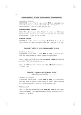 84

         Publicação Periódica em parte: Artigo e/ou Matéria em meio eletrônico

     Seqüência dos elementos:
     SOBRENOME, Prenome. Título do artigo: subtítulo. Título da publicação, Local,
     número do volume e/ou ano, número do fascículo, mês ano. Disponível em: <en-
     dereço eletrônico>. Acesso em: xx mês abreviado xxxx.

     Artigo e/ou matéria assinado
     SILVA, M.M.L. Crimes da era digital. .Net, Rio de Janeiro, nov. 1998. Seção
     Ponto de Vista. Disponível em: <http://www.brazilnet.com.br/contexts/
     brasilrevista.htm>. Acesso em: 28 nov.1998.

     Artigo não assinado
     WINDOWS 98: o melhor caminho para atualização. PC World, São Paulo, n. 75, set.
     1998. Disponível em: <http://www.idg.com.br/abre.htm>. Acesso em: 10 set 1998.



              Publicação Periódica em parte: Artigo e/ou Matéria de Jornal

     Seqüência dos Elementos:
     SOBRENOME, Prenome. Título e subtítulo. Título do Jornal, Local, dia mês abre-
     viado. ano. Nome da Seção ou Caderno, número (se houver), página.

     NAVES, P. Lagos andinos dão banho de beleza. Folha de S. Paulo, São Paulo, 28
     jun. 1999. Folha Turismo, Caderno 8, p. 13.

     LEAL, L. N. MP fiscaliza com autonomia total. Jornal do Brasil, Rio de Janeiro, p.
     3, 25 abr. 1999.



                   Publicação Periódica em parte: Artigo e/ou Matéria
                          de Jornal em meio eletrônico

     Seqüência dos Elementos:
     SOBRENOME, Prenome. Título e subtítulo. Título do Jornal, Local, dia mês abre-
     viado. ano. Nome da Seção ou Caderno, número (se houver), página. Disponível
     em: <endereço eletrônico>. Acesso em: xx mês abreviado. xxxx.

     Matéria assinada
     SILVA, I. G. Pena de morte para o nascituro. O Estado de S. Paulo, São Paulo, 19 set.
     1998. Disponível em: <http://www.providafamilia.org/pena_morte_nascituro.htm>.
     Acesso em: 19 set. 1998.
 