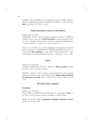 86

     BRAYNER, A.R.A.; MEDEIROS, C.B. Incorporação do tempo em SGBD orientado a
     objetos. In: SIMPÓSIO BRASILEIRO DE BANCO DE DADOS, 9., 1994, São Paulo.
     Anais... São Paulo: USP 1994. p. 16-29.
                            ,



                    Trabalho apresentado em evento, em meio eletrônico

     Seqüência dos Elementos:
     SOBRENOME, Prenome. Título do trabalho apresentado: subtítulo. In: NOME DO
     EVENTO, número., ano, Local. Título do documento. Local de publicação: Edito-
                                                       .
     ra, ano de publicação. Descrição física do meio ou suporte.[ou] Disponível em:
     <endereço eletrônico>. Acesso em: xx mês abreviado. xxxx.

     SILVA, R. N.; OLIVEIRA, R. Os limites pedagógicos do paradigma da qualidade
     total na educação. In: CONGRESSO DE INICIAÇÃO CIENTÍFICA DA UFPE, 4.,
     1996, Recife. Anais eletrônicos... Recife: UFPE, 1996. Disponível em: <http:/
     /www.propesq.ufpe.br/anais/anais/educ/ce04.htm> Acesso em: 21 jan. 1997.



                                          Patente

     Seqüência dos Elementos:
     ENTIDADE RESPONSÁVEL. Prenome e sobrenome. Título da patente. Número
     da patente, datas do período de registro.

     EMBRAPA. Unidade de Apoio, Pesquisa e Desenvolvimento de Instrumentação
     Agropecuária (São Carlos, SP). Paulo Estevão Cruvinel. Medidor digital multisensor
     de temperatura para solos. BR n. PI 8903105-9, 26 jun. 1989, 30 maio
                                  .
     1995.

                             Documento Jurídico: Legislação

     Constituição

     Seqüência dos Elementos:
     PAÍS, ESTADO ou MUNICÍPIO. Constituição (data da promulgação). Título. Lo-
                                                                          .
     cal: Editor, ano de publicação. Número de páginas ou volumes. Notas.

     BRASIL. Constituição (1988). Constituição da República Federativa do Brasil.
     Brasília, DF: Senado, 1988.
 