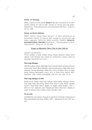 89

Súmula, em Homepage

BRASIL. Supremo Tribunal Federal. Súmula nº 14. Não é admissível por ato admi-
nistrativo restringir, em razão de idade, inscrição em concurso para cargo público.
Disponível em: <http://www.truenetm.com.br/jurisnet/sumusSTF.html>. Acesso em:
29 nov. 1998.

Súmula, em Revista Eletrônica
BRASIL. Supremo Tribunal Federal. Súmula nº 14. Não é admissível por ato
administrativo restringir, em razão de idade, inscrição em concurso para cargo
público. Julgamento: 1963/12/16. SUDIN vol.0000-01 PG00037. Revista Ex-
perimental de Direito e Telemática. Disponível em: <http://www.prodau-sc.com.br/
                                  .
ciberjur/stf.html>. Acesso em: 29 nov.1998.

            Imagem em Movimento: Filmes, Fitas de vídeo, DVD etc

Seqüência dos Elementos:
TÍTULO: subtítulo, se houver. Créditos: (Diretor, Produtor, Roteirista e outros). Elenco
relevante. Local: Produtora, data. Suporte em unidade física e duração, sistema de
reprodução, indicação de som e cor etc.

Filme Longa Metragem
CENTRAL do Brasil. Direção: Walter Salles Júnior. Produção: Martire de Clermont-Tonnerre
e Arthur Cohn. Roteiro: Marcos Bernstein, João Emanuel Carneiro e Walter Salles Júnior.
Intérpretes: Fernanda Montenegro; Marília Pêra; Vinicius de Oliveira; Sônia Lira; Othon
Bastos; Matheus Nachtergaele e outros. [S.l.]: Le Studio Canal; Riofilme; MACT
Productions, 1998. 1 bobina cinematográfica (106 min.), son., color., 35 mm.

Filme Longa Metragem em DVD

BLADE Runner. Direção: Ridley Scott. Produção: Michel Deeley. Intérpretes: Harrison
Ford; Rutger Hauer; Sean Young; Edward James Olmos e outros. Roteiro: Hampton
Fancher e David People. Música: Vangelis. Los Angeles: Warner Brothers, c1991. 1
DVD (117 min), widescreen, color. Produzido por Warner Video Home. Baseado na
novela “Do androids dream of electric sheep?” de Philip K. Dick.

Fita de vídeo

OS PERIGOS do uso de tóxicos. Produção de Jorge Ramos de Andrade. Coordenação de
Maria Izabel Azevedo. São Paulo: CERAVI, 1983. 1 videocassete (30 min), VHS, son.,
color.
 