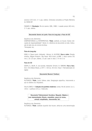 93

sonoros (120 min), 3 ¾ pps, estéreo. Entrevista concedida ao Projeto Memória
do SENAI-SP.

FAGNER, R. Revelação. Rio de Janeiro: CBS, 1988. 1 cassete sonoro (60 min),
                    .
3 ¾ pps, estéreo.



       Documento Sonoro em parte: Faixa de Long-play e Faixa de CD

Seqüência dos Elementos:
COMPOSITOR(ES) ou INTÉRPRETE(S). Título: subtítulo, se houver. Outras indi-
                                             :
cações de responsabilidade*: Nome. In: referência do documento no todo. Indica-
ção do lado e/ou do número da faixa.
*Arranjador etc.

Faixa de Long-play

GINO, A. Toque macio. Intérprete : Alcione. In: ALCIONE. Ouro e cobre. Direção
                                                                     .
artística: Miguel Propschi. São Paulo: RCA Victor, p1988. 1 disco sonoro (45
min.), 33 1/3 rpm, estéreo, 12 pol. Lado A, faixa 1 (4 min 3 s)

Faixa de CD

COSTA, S.; SILVA, A. Jura secreta. Intérprete: Simone. In: SIMONE. Face a face.
                                                                              .
[S.l.]: Emi-Odeon Brasil, p.1977. 1 CD (ca. 40 min). Faixa 7. Remasterizado em
digital.

                        Documento Musical: Partitura

Seqüência dos Elementos:
AUTOR(ES). Título. Local: Editora, data. Designação específica. Instrumento a
                  .
que se destina (ou Orquestra).

VILLA-LOBOS, H. Coleções de quartetos modernos: cordas. Rio de Janeiro: [s.n.],
                                              :
1916. 1 partitura (23 p.). Violoncelo.



         Documento Tridimensional: Escultura, Maquete, Objetos e
      suas representações (fósseis, esqueletos, peças de museu,
               animais empalhados, monumentos etc)

Seqüência dos Elementos:
AUTOR(ES). Título: subtítulo (quando não houver, atribui-se uma denominação
                 :
 