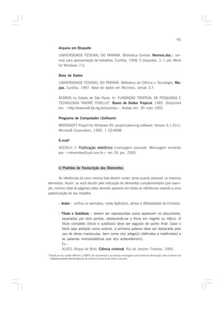 95

            Arquivo em Disquete

            UNIVERSIDADE FEDERAL DO PARANÁ. Biblioteca Central. Normas.doc.: nor-    :
            mas para apresentação de trabalhos. Curitiba, 1998. 5 disquetes, 3 ½ pol. Word
            for Windows 7.0.

            Base de Dados

            UNIVERSIDADE FEDERAL DO PARANÁ. Biblioteca de Ciência e Tecnologia. Ma-
            pas. Curitiba, 1997. Base de dados em MicroIsis, versão 3.7.

            ÁCAROS no Estado de São Paulo. In: FUNDAÇÃO TROPICAL DE PESQUISAS E
            TECNOLOGIA “ANDRÉ TOSELLO”. Bases de Dados Tropical. 1985. Disponível
            em: <http://www.bdt.fat.org.br/acaro/sp>. Acesso em: 30 maio 2002.

            Programa de Computador (Software)

            MICROSOFT Project for Windows 95: project planning software. Version 4.1 [S.l.]:
            Microsoft Corporation, 1995. 1 CD-ROM.

            E-mail4

            ACCIOLY, F. Publicação eletrônica [mensagem pessoal]. Mensagem recebida
            por <mtmendes@uol.com.br> em 26 jan. 2000.



            c) Padrões de Transcrição dos Elementos

       As referências de uma mesma lista devem conter, tanto quanto possível, os mesmos
elementos. Assim, se você decidir pela indicação de elementos complementares (por exem-
plo, número total de páginas) estes deverão aparecer em todas as referências visando a uma
padronização do seu trabalho.

            - Autor – confira os exemplos, neste Apêndice, alínea a (Modalidade de Entrada).

            - Título e Subtítulo – devem ser reproduzidos como aparecem no documento,
              separados por dois pontos, destacando-se o título em negrito ou itálico. O
              título completo (título e subtítulo) deve ser seguido de ponto final. Caso o
              título seja adotado como autoria, a primeira palavra deve ser destacada pelo
              uso de letras maiúsculas, bem como o(s) artigo(s) (definidos e indefinidos) e
              as palavras monossilábicas que a(s) anteceder(em).
              Ex.:
              ALVES, Roque de Brito. Ciência criminal. Rio de Janeiro: Forense, 1995.
4
    Devido ao seu caráter efêmero, a ABNT não recomenda o uso dessas mensagens como fonte de informação; elas só devem ser
     citações quando não se dispuser de nenhuma outra fonte sobre o assunto.
 