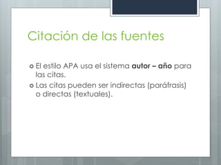 Citación de las fuentes

 Elestilo APA usa el sistema autor – año para
  las citas.
 Las citas pueden ser indirectas (paráfrasis)
  o directas (textuales).
 