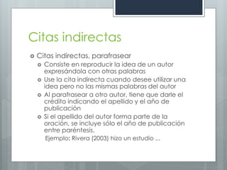 Citas indirectas
   Citas indirectas, parafrasear
       Consiste en reproducir la idea de un autor
        expresándola con otras palabras
       Use la cita indirecta cuando desee utilizar una
        idea pero no las mismas palabras del autor
       Al parafrasear a otro autor, tiene que darle el
        crédito indicando el apellido y el año de
        publicación
       Si el apellido del autor forma parte de la
        oración, se incluye sólo el año de publicación
        entre paréntesis.
        Ejemplo: Rivera (2003) hizo un estudio ...
 