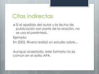 Citas indirectas
 Siel apellido del autor y la fecha de
  publicación son parte de la oración, no
  se usa el paréntesis.
Ejemplo:
En 2003, Rivera realizó un estudio sobre...

Aunque aceptado, este formato no es
común en el estilo APA.
 