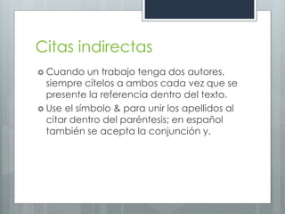 Citas indirectas
 Cuando    un trabajo tenga dos autores,
  siempre cítelos a ambos cada vez que se
  presente la referencia dentro del texto.
 Use el símbolo & para unir los apellidos al
  citar dentro del paréntesis; en español
  también se acepta la conjunción y.
 