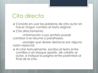 Cita directa
 Consiste en usar las palabras de otro autor sin
  hacer ningún cambio al texto original.
 Cite directamente:
       –información cuyo sentido puede
cambiar si se resume o parafrasea.
       –pasajes que desee destacar por alguna
razón especial.
 Al citar textualmente, escriba el texto entre
  comillas o en bloque aparte, dé crédito al
  autor, e indique la página entre paréntesis al
  final de la cita.
 
