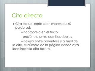 Cita directa
 Cita  textual corta (con menos de 40
  palabras):
       –incorpórela en el texto
       –enciérrela entre comillas dobles
       –incluya entre paréntesis y al final de
la cita, el número de la página donde está
localizada la cita textual.
 