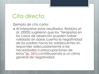 Cita directa
Ejemplo de cita corta:
 Al interpretar estos resultados, Robbins et
  al. (2003) sugirieron que los “terapistas en
  los casos de deserción pueden haber
  validado sin darse cuenta la negatividad
  de los padres hacia los adolescentes sin
  responder adecuadamente a las
  necesidades o preocupaciones de
  éstos”(p. 541),contribuyendo a un clima
  general de negatividad.
 