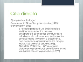 Cita directa
Ejemplo de cita larga:
En su estudio González y Hernández (1993)
concluyeron que:
       El “efecto placebo”, el cual se había
       verificado en estudios previos,
       desapareció cuando las conductas se
       estudiaron de esta manera. Además, las
       conductas no volvieron a observarse,
       aun cuando se administraron las drogas
       reales. Los primeros estudios (e.g.,
       Abdullah, 1984; Fox, 1979)resultaron
       claramente prematuros en atribuirle estos
       resultados al efecto placebo.(p. 276)
 