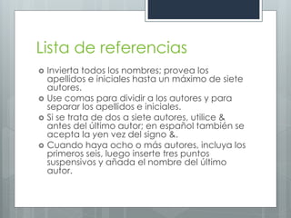 Lista de referencias
   Invierta todos los nombres; provea los
    apellidos e iniciales hasta un máximo de siete
    autores.
   Use comas para dividir a los autores y para
    separar los apellidos e iniciales.
   Si se trata de dos a siete autores, utilice &
    antes del último autor; en español también se
    acepta la yen vez del signo &.
   Cuando haya ocho o más autores, incluya los
    primeros seis, luego inserte tres puntos
    suspensivos y añada el nombre del último
    autor.
 