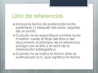 Lista de referencias
 Incluya  la fecha de publicación entre
  paréntesis ( ) después del autor, seguido
  de un punto.
 Cuando no se especifique nombre autor
  ni editor, ruede el título del libro o del
  documento al principio de la referencia;
  prosiga con el año y el resto de la
  información bibliográfica.
 Cuando no se indica la fecha, ésta se
  sustituye por (s.f.), que significa sin fecha.
 