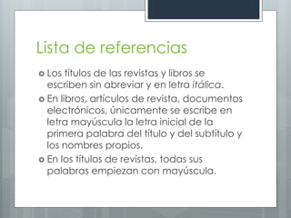 Lista de referencias
 Los  títulos de las revistas y libros se
  escriben sin abreviar y en letra itálica.
 En libros, artículos de revista, documentos
  electrónicos, únicamente se escribe en
  letra mayúscula la letra inicial de la
  primera palabra del título y del subtítulo y
  los nombres propios.
 En los títulos de revistas, todas sus
  palabras empiezan con mayúscula.
 
