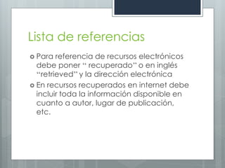 Lista de referencias
 Para   referencia de recursos electrónicos
  debe poner ‘‘ recuperado’’ o en inglés
  ‘‘retrieved’’ y la dirección electrónica
 En recursos recuperados en internet debe
  incluir toda la información disponible en
  cuanto a autor, lugar de publicación,
  etc.
 