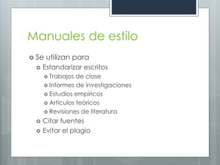 Manuales de estilo
 Se   utilizan para
    Estandarizar escritos
      Trabajos  de clase
      Informes de investigaciones
      Estudios empíricos
      Artículos teóricos
      Revisiones de literatura

    Citar fuentes
    Evitar el plagio
 
