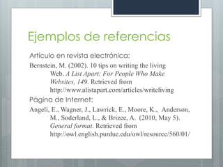 Ejemplos de referencias
Artículo en revista electrónica:
Bernstein, M. (2002). 10 tips on writing the living
       Web. A List Apart: For People Who Make
       Websites, 149. Retrieved from
       http://www.alistapart.com/articles/writeliving
Página de Internet:
Angeli, E., Wagner, J., Lawrick, E., Moore, K., Anderson,
       M., Soderland, L., & Brizee, A. (2010, May 5).
       General format. Retrieved from
       http://owl.english.purdue.edu/owl/resource/560/01/
 
