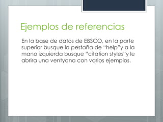 Ejemplos de referencias
En la base de datos de EBSCO, en la parte
superior busque la pestaña de “help”y a la
mano izquierda busque “citation styles”y le
abrira una ventyana con varios ejemplos.
 