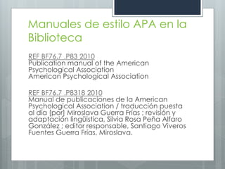 Manuales de estilo APA en la
Biblioteca
REF BF76.7 .P83 2010
Publication manual of the American
Psychological Association
American Psychological Association

REF BF76.7 .P8318 2010
Manual de publicaciones de la American
Psychological Association / traducción puesta
al día [por] Miroslava Guerra Frías ; revisión y
adaptación lingüistica, Silvia Rosa Peña Alfaro
González ; editor responsable, Santiago Viveros
Fuentes Guerra Frías, Miroslava.
 