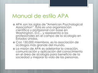 Manual de estilo APA
   APA son las siglas de "American Psychological
    Association”. Esta es una organización
    científica y profesional con base en
    Washington, D.C., y representa a los
    profesionales en el campo de la sicología en
    Estados Unidos.
   Con 150,000 miembros, es la asociación de
    sicólogos más grande del mundo.
   La misión de APA es adelantar la creación,
    comunicación y aplicación del conocimiento
    en el área de sicología para beneficio de la
    sociedad y mejorar la vida de las personas.
 