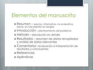 Elementos del manuscrito
 Resumen – preciso, informativo, no evaluativo,
  breve. Un solo párrafo sin sangría
 Introducción – planteamiento del problema
 Método – descripción en detalle
 Resultados    – resumen de datos recopilados
  y análisis de datos relevantes
 Comentarios     –evaluación e interpretación de
  resultados y conclusiones
 Referencias
 Apéndices
 