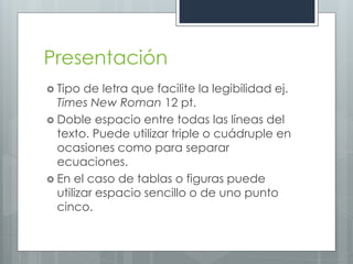 Presentación
 Tipo  de letra que facilite la legibilidad ej.
  Times New Roman 12 pt.
 Doble espacio entre todas las líneas del
  texto. Puede utilizar triple o cuádruple en
  ocasiones como para separar
  ecuaciones.
 En el caso de tablas o figuras puede
  utilizar espacio sencillo o de uno punto
  cinco.
 