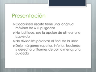 Presentación
 Cada   línea escrita tiene una longitud
  máxima de 6 ½ pulgadas
 No justifique, use la opción de alinear a la
  izquierda
 No divida las palabras al final de la línea
 Deje márgenes superior, inferior, izquierda
  y derecha uniformes de por lo menos una
  pulgada
 