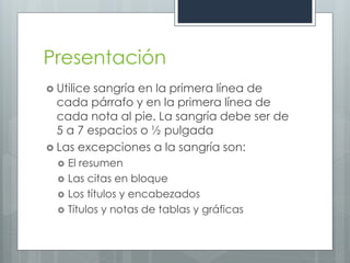 Presentación
 Utilicesangría en la primera línea de
  cada párrafo y en la primera línea de
  cada nota al pie. La sangría debe ser de
  5 a 7 espacios o ½ pulgada
 Las excepciones a la sangría son:
     El resumen
     Las citas en bloque
     Los títulos y encabezados
     Títulos y notas de tablas y gráficas
 