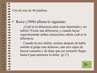 Cita de más de 40 palabras


• Rowe (1998) afirma lo siguiente:
        ¿Cuál es la diferencia entre estar deprimido y ser
     infeliz? Existe una diferencia, y cuando hayas
     experimentado ambas sensaciones sabrás cuál es la
     diferencia.
        Cuando tú eres infeliz, incluso después de haber
     sufrido el golpe más doloroso, aún eres capaz de
     buscar consuelo y de dejar que ese consuelo llegue
     hasta ti para aminorar tu dolor. (p.17)
 