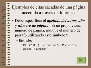 Ejemplos de citas sacadas de una página
    accedida a través de Internet:
• Debe especificar el apellido del autor, año
  y número de página. Si no proporciona
  número de página, indique el número de
  párrafo utilizando este símbolo ¶
  – Ejemplo:
     • Ríos (2003, ¶ 3) afirma que “en Puerto Rico
       existen 16 especies”.
 
