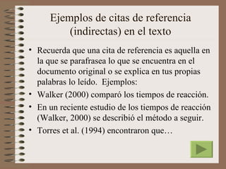 Ejemplos de citas de referencia
         (indirectas) en el texto
• Recuerda que una cita de referencia es aquella en
  la que se parafrasea lo que se encuentra en el
  documento original o se explica en tus propias
  palabras lo leído. Ejemplos:
• Walker (2000) comparó los tiempos de reacción.
• En un reciente estudio de los tiempos de reacción
  (Walker, 2000) se describió el método a seguir.
• Torres et al. (1994) encontraron que…
 