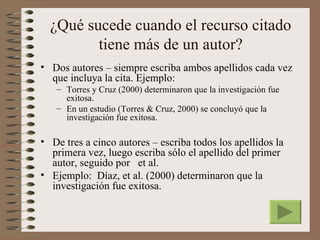 ¿Qué sucede cuando el recurso citado
         tiene más de un autor?
• Dos autores – siempre escriba ambos apellidos cada vez
  que incluya la cita. Ejemplo:
   – Torres y Cruz (2000) determinaron que la investigación fue
     exitosa.
   – En un estudio (Torres & Cruz, 2000) se concluyó que la
     investigación fue exitosa.

• De tres a cinco autores – escriba todos los apellidos la
  primera vez, luego escriba sólo el apellido del primer
  autor, seguido por et al.
• Ejemplo: Díaz, et al. (2000) determinaron que la
  investigación fue exitosa.
 
