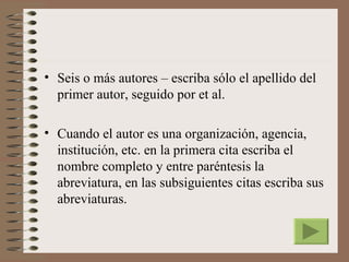 • Seis o más autores – escriba sólo el apellido del
  primer autor, seguido por et al.

• Cuando el autor es una organización, agencia,
  institución, etc. en la primera cita escriba el
  nombre completo y entre paréntesis la
  abreviatura, en las subsiguientes citas escriba sus
  abreviaturas.
 