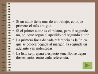 • Si un autor tiene más de un trabajo, coloque
  primero el más antiguo.
• Si el primer autor es el mismo, pero el segundo
  no, coloque según el apellido del segundo autor.
• La primera línea de cada referencia es la única
  que se coloca pegada al márgen, la segunda en
  adelante van indentadas.
• La lista se prepara a espacio sencillo, se dejan
  dos espacios entre cada referencia.
 
