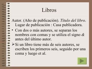 Libros
Autor. (Año de publicación). Título del libro.
  Lugar de publicación : Casa publicadora.
• Con dos o más autores, se separan los
  nombres con comas y se utiliza el signo &
  antes del último autor.
 Si un libro tiene más de seis autores, se
  escriben los primeros seis, seguido por una
  coma y luego et al.
 