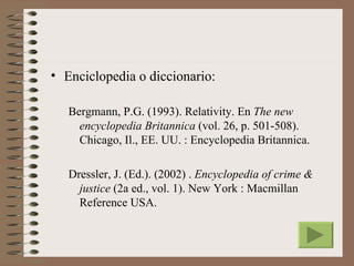 • Enciclopedia o diccionario:

   Bergmann, P.G. (1993). Relativity. En The new
     encyclopedia Britannica (vol. 26, p. 501-508).
     Chicago, Il., EE. UU. : Encyclopedia Britannica.

   Dressler, J. (Ed.). (2002) . Encyclopedia of crime &
     justice (2a ed., vol. 1). New York : Macmillan
     Reference USA.
 